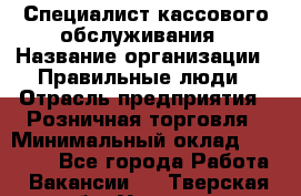 Специалист кассового обслуживания › Название организации ­ Правильные люди › Отрасль предприятия ­ Розничная торговля › Минимальный оклад ­ 30 000 - Все города Работа » Вакансии   . Тверская обл.,Удомля г.